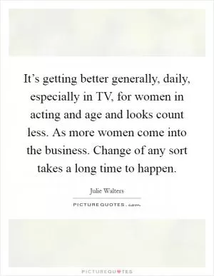 It’s getting better generally, daily, especially in TV, for women in acting and age and looks count less. As more women come into the business. Change of any sort takes a long time to happen Picture Quote #1