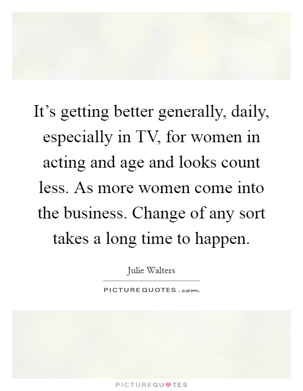 It's getting better generally, daily, especially in TV, for women in acting and age and looks count less. As more women come into the business. Change of any sort takes a long time to happen Picture Quote #1