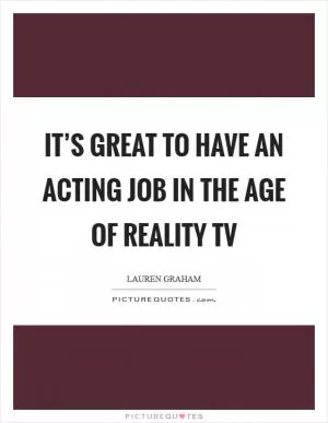It’s great to have an acting job in the age of Reality TV Picture Quote #1