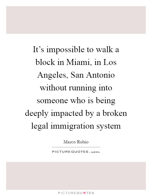 It’s impossible to walk a block in Miami, in Los Angeles, San Antonio without running into someone who is being deeply impacted by a broken legal immigration system Picture Quote #1