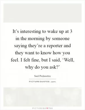 It’s interesting to wake up at 3 in the morning by someone saying they’re a reporter and they want to know how you feel. I felt fine, but I said, ‘Well, why do you ask?’ Picture Quote #1
