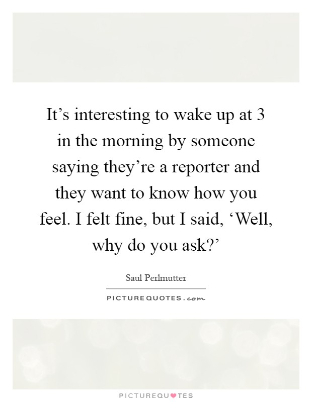 It's interesting to wake up at 3 in the morning by someone saying they're a reporter and they want to know how you feel. I felt fine, but I said, ‘Well, why do you ask?' Picture Quote #1