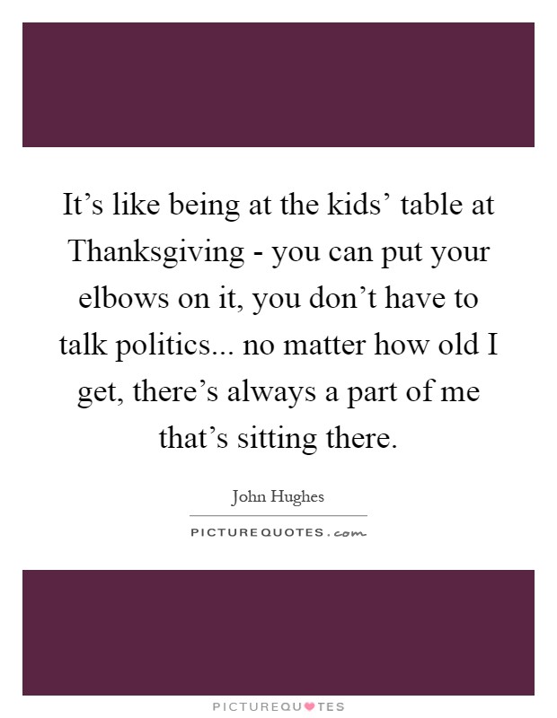 It's like being at the kids' table at Thanksgiving - you can put your elbows on it, you don't have to talk politics... no matter how old I get, there's always a part of me that's sitting there Picture Quote #1