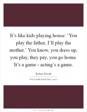It’s like kids playing house: ‘You play the father, I’ll play the mother.’ You know, you dress up, you play, they pay, you go home. It’s a game - acting’s a game Picture Quote #1