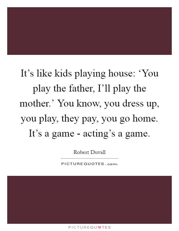 It's like kids playing house: ‘You play the father, I'll play the mother.' You know, you dress up, you play, they pay, you go home. It's a game - acting's a game Picture Quote #1
