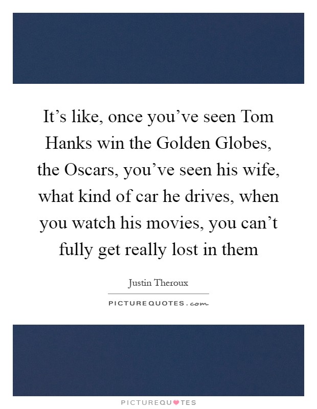 It's like, once you've seen Tom Hanks win the Golden Globes, the Oscars, you've seen his wife, what kind of car he drives, when you watch his movies, you can't fully get really lost in them Picture Quote #1