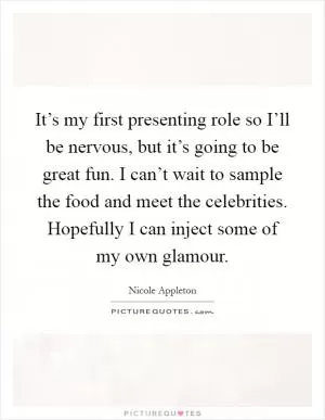 It’s my first presenting role so I’ll be nervous, but it’s going to be great fun. I can’t wait to sample the food and meet the celebrities. Hopefully I can inject some of my own glamour Picture Quote #1
