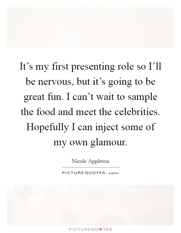 It's my first presenting role so I'll be nervous, but it's going to be great fun. I can't wait to sample the food and meet the celebrities. Hopefully I can inject some of my own glamour Picture Quote #1