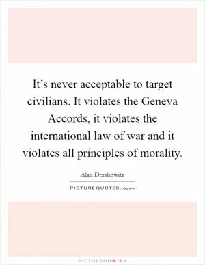 It’s never acceptable to target civilians. It violates the Geneva Accords, it violates the international law of war and it violates all principles of morality Picture Quote #1