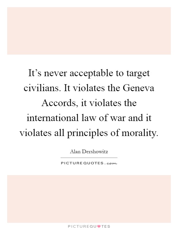 It's never acceptable to target civilians. It violates the Geneva Accords, it violates the international law of war and it violates all principles of morality Picture Quote #1