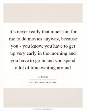 It’s never really that much fun for me to do movies anyway, because you - you know, you have to get up very early in the morning and you have to go in and you spend a lot of time waiting around Picture Quote #1
