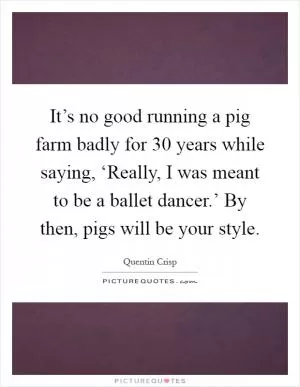 It’s no good running a pig farm badly for 30 years while saying, ‘Really, I was meant to be a ballet dancer.’ By then, pigs will be your style Picture Quote #1