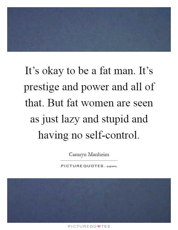 It's okay to be a fat man. It's prestige and power and all of that. But fat women are seen as just lazy and stupid and having no self-control Picture Quote #1