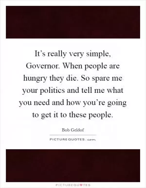 It’s really very simple, Governor. When people are hungry they die. So spare me your politics and tell me what you need and how you’re going to get it to these people Picture Quote #1