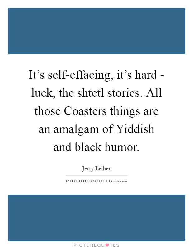 It's self-effacing, it's hard - luck, the shtetl stories. All those Coasters things are an amalgam of Yiddish and black humor Picture Quote #1