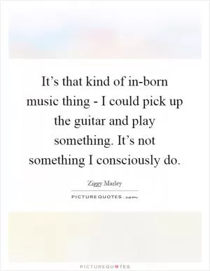 It’s that kind of in-born music thing - I could pick up the guitar and play something. It’s not something I consciously do Picture Quote #1