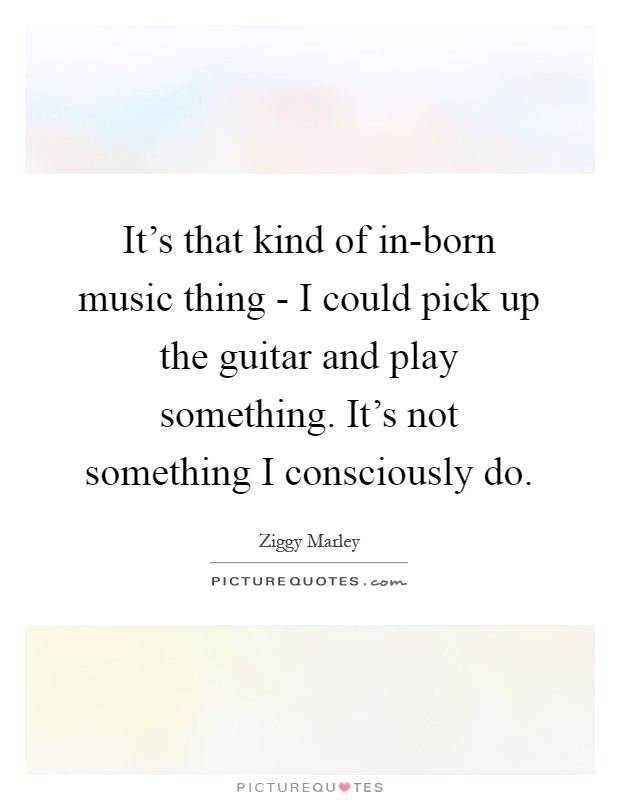 It's that kind of in-born music thing - I could pick up the guitar and play something. It's not something I consciously do Picture Quote #1