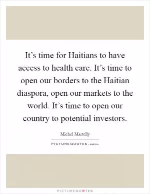 It’s time for Haitians to have access to health care. It’s time to open our borders to the Haitian diaspora, open our markets to the world. It’s time to open our country to potential investors Picture Quote #1