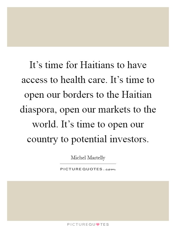It's time for Haitians to have access to health care. It's time to open our borders to the Haitian diaspora, open our markets to the world. It's time to open our country to potential investors Picture Quote #1