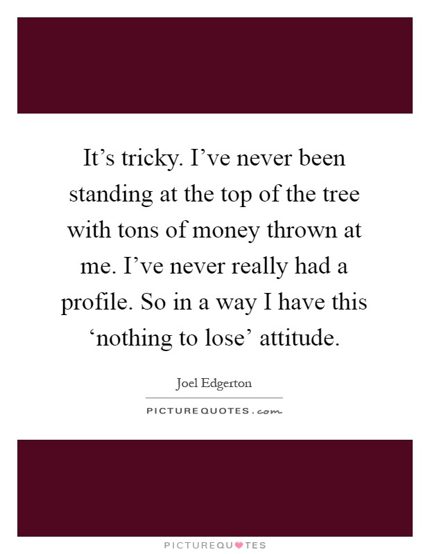 It's tricky. I've never been standing at the top of the tree with tons of money thrown at me. I've never really had a profile. So in a way I have this ‘nothing to lose' attitude Picture Quote #1