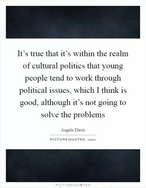 It’s true that it’s within the realm of cultural politics that young people tend to work through political issues, which I think is good, although it’s not going to solve the problems Picture Quote #1
