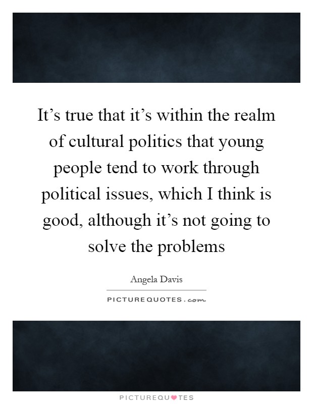 It's true that it's within the realm of cultural politics that young people tend to work through political issues, which I think is good, although it's not going to solve the problems Picture Quote #1