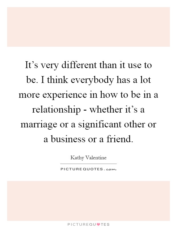 It's very different than it use to be. I think everybody has a lot more experience in how to be in a relationship - whether it's a marriage or a significant other or a business or a friend Picture Quote #1