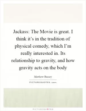 Jackass: The Movie is great. I think it’s in the tradition of physical comedy, which I’m really interested in. Its relationship to gravity, and how gravity acts on the body Picture Quote #1