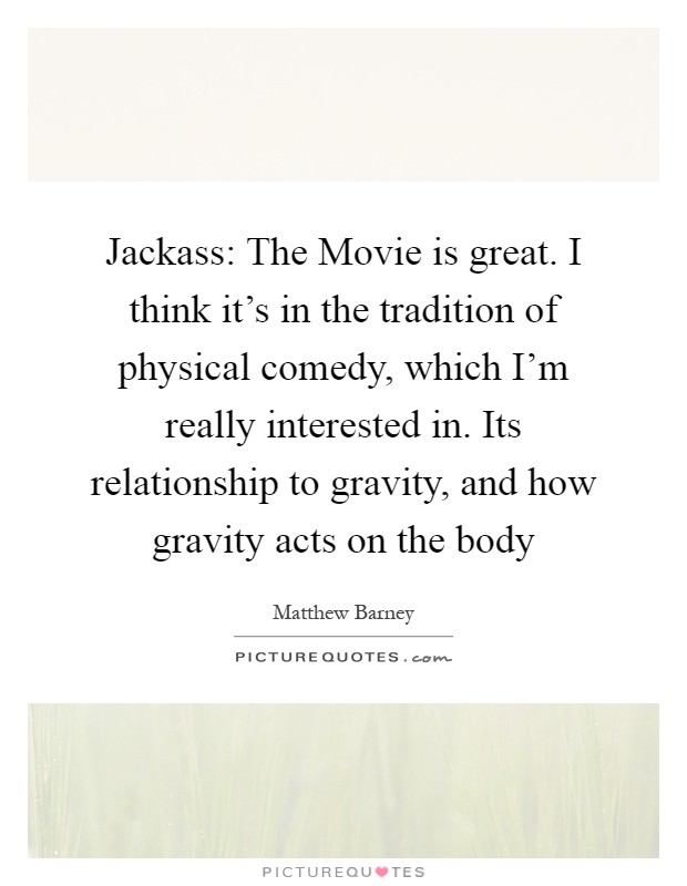 Jackass: The Movie is great. I think it's in the tradition of physical comedy, which I'm really interested in. Its relationship to gravity, and how gravity acts on the body Picture Quote #1