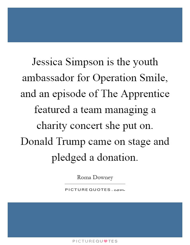 Jessica Simpson is the youth ambassador for Operation Smile, and an episode of The Apprentice featured a team managing a charity concert she put on. Donald Trump came on stage and pledged a donation Picture Quote #1
