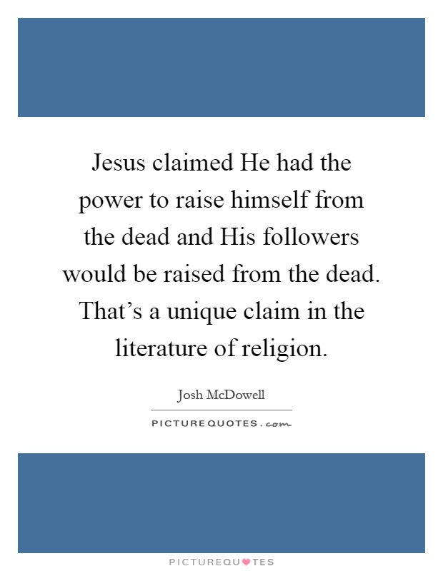 Jesus claimed He had the power to raise himself from the dead and His followers would be raised from the dead. That's a unique claim in the literature of religion Picture Quote #1