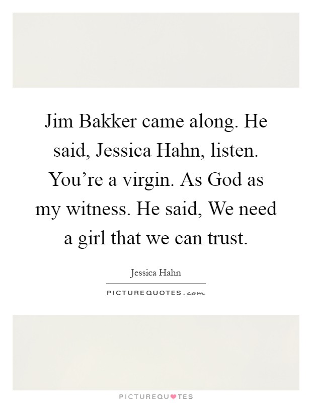 Jim Bakker came along. He said, Jessica Hahn, listen. You're a virgin. As God as my witness. He said, We need a girl that we can trust Picture Quote #1