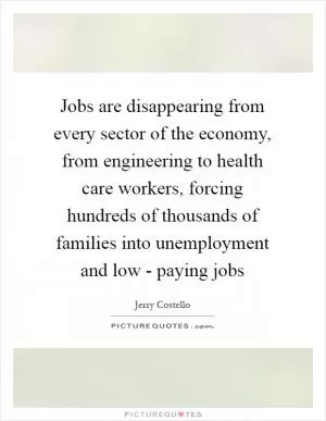 Jobs are disappearing from every sector of the economy, from engineering to health care workers, forcing hundreds of thousands of families into unemployment and low - paying jobs Picture Quote #1