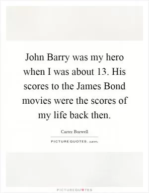 John Barry was my hero when I was about 13. His scores to the James Bond movies were the scores of my life back then Picture Quote #1