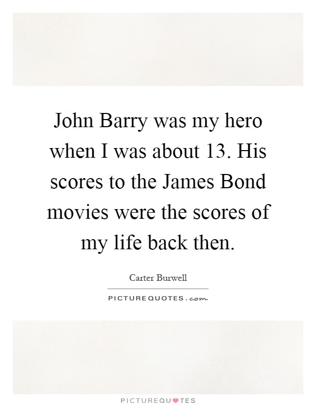 John Barry was my hero when I was about 13. His scores to the James Bond movies were the scores of my life back then Picture Quote #1