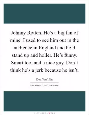 Johnny Rotten. He’s a big fan of mine. I used to see him out in the audience in England and he’d stand up and holler. He’s funny. Smart too, and a nice guy. Don’t think he’s a jerk because he isn’t Picture Quote #1