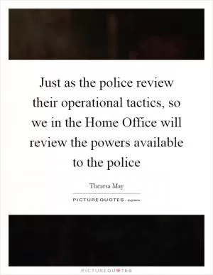 Just as the police review their operational tactics, so we in the Home Office will review the powers available to the police Picture Quote #1