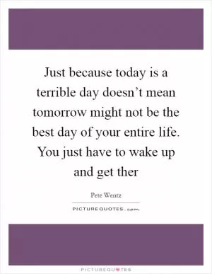 Just because today is a terrible day doesn’t mean tomorrow might not be the best day of your entire life. You just have to wake up and get ther Picture Quote #1