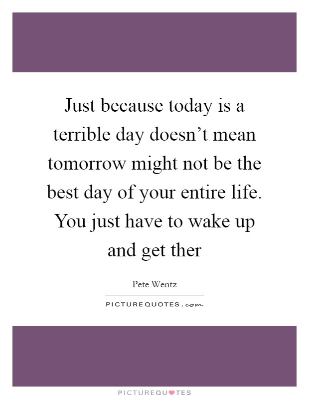 Just because today is a terrible day doesn't mean tomorrow might not be the best day of your entire life. You just have to wake up and get ther Picture Quote #1