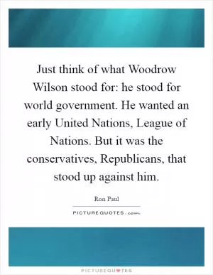 Just think of what Woodrow Wilson stood for: he stood for world government. He wanted an early United Nations, League of Nations. But it was the conservatives, Republicans, that stood up against him Picture Quote #1