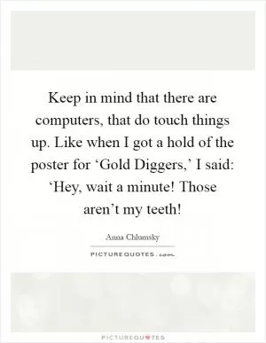 Keep in mind that there are computers, that do touch things up. Like when I got a hold of the poster for ‘Gold Diggers,’ I said: ‘Hey, wait a minute! Those aren’t my teeth! Picture Quote #1