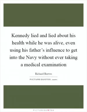 Kennedy lied and lied about his health while he was alive, even using his father’s influence to get into the Navy without ever taking a medical examination Picture Quote #1