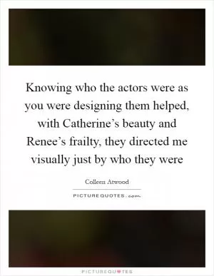 Knowing who the actors were as you were designing them helped, with Catherine’s beauty and Renee’s frailty, they directed me visually just by who they were Picture Quote #1
