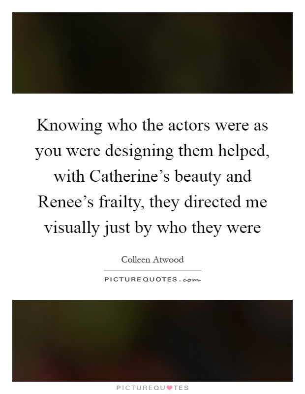 Knowing who the actors were as you were designing them helped, with Catherine's beauty and Renee's frailty, they directed me visually just by who they were Picture Quote #1