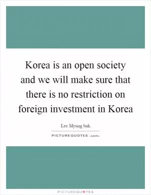 Korea is an open society and we will make sure that there is no restriction on foreign investment in Korea Picture Quote #1