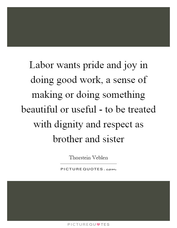 Labor wants pride and joy in doing good work, a sense of making or doing something beautiful or useful - to be treated with dignity and respect as brother and sister Picture Quote #1