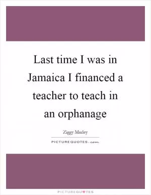 Last time I was in Jamaica I financed a teacher to teach in an orphanage Picture Quote #1