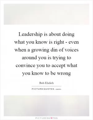 Leadership is about doing what you know is right - even when a growing din of voices around you is trying to convince you to accept what you know to be wrong Picture Quote #1