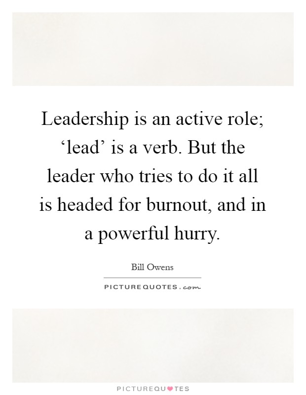 Leadership is an active role; ‘lead' is a verb. But the leader who tries to do it all is headed for burnout, and in a powerful hurry Picture Quote #1