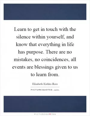 Learn to get in touch with the silence within yourself, and know that everything in life has purpose. There are no mistakes, no coincidences, all events are blessings given to us to learn from Picture Quote #1
